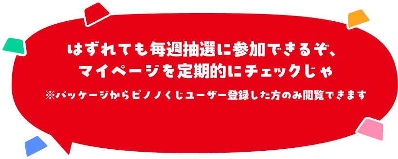 はずれても毎週抽選に参加できるぞ、マイページを定期的にチェックじゃ※パッケージからピノノくじユーザー登録した方のみ閲覧できます