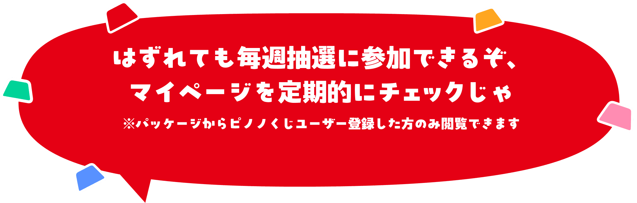 はずれても毎週抽選に参加できるぞ、マイページを定期的にチェックじゃ※パッケージからピノノくじユーザー登録した方のみ閲覧できます