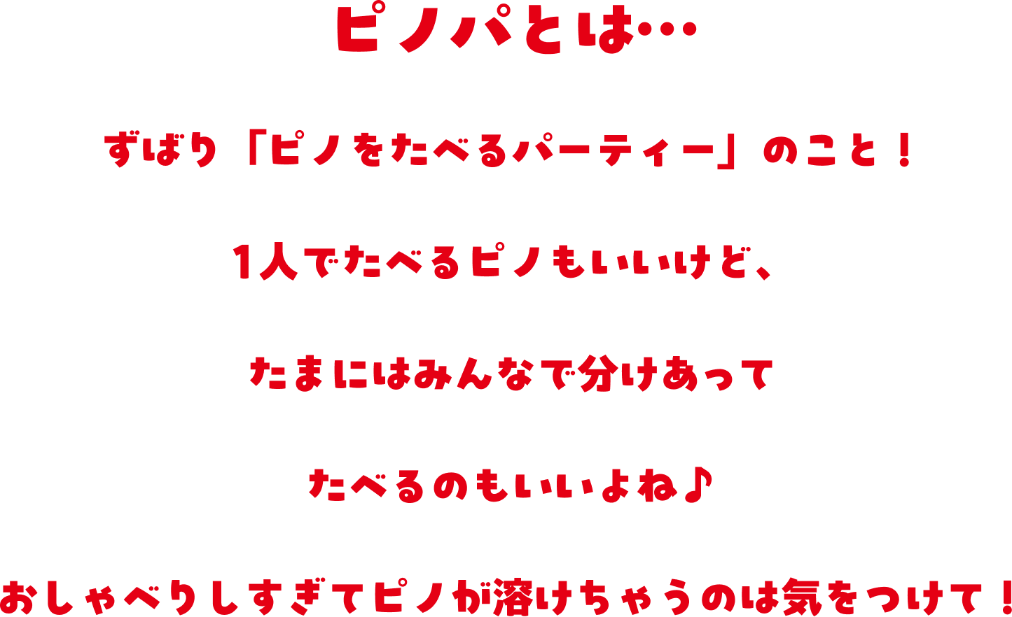 ピノパとは、ずばり『ピノをたべるパーティー』のこと！1人でたべるピノもいいけど、たまにはみんなで分けあってたべるのもいいよね。おしゃべりしすぎてピノが溶けちゃうのは気をつけて！